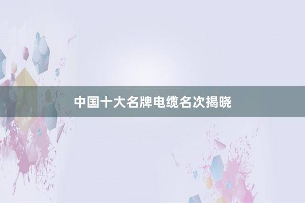 中国十大名牌电缆名次揭晓