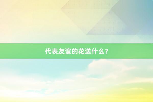 代表友谊的花送什么？
