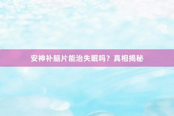 安神补脑片能治失眠吗？真相揭秘