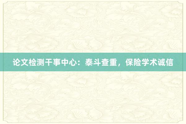 论文检测干事中心：泰斗查重，保险学术诚信